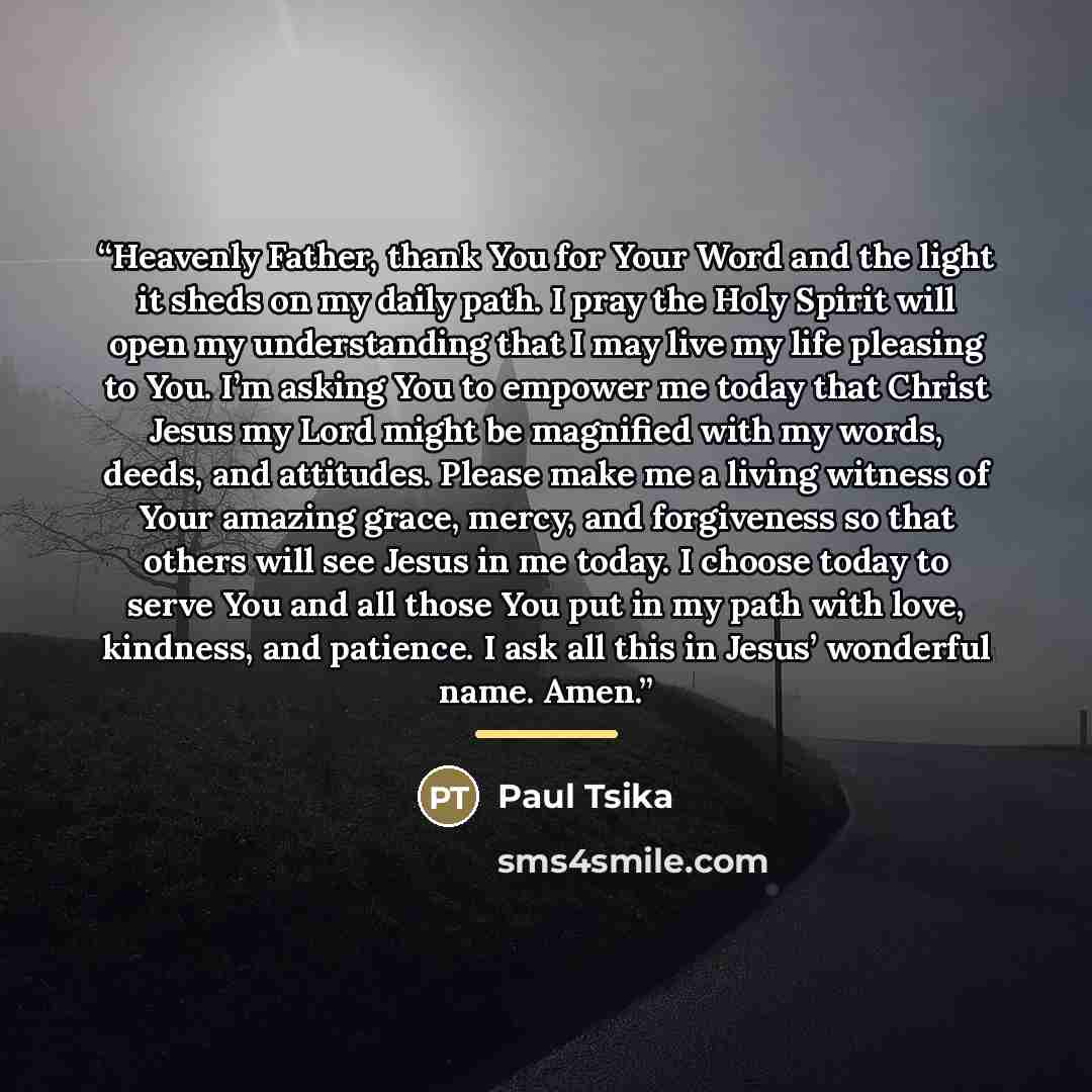 “Heavenly Father, thank You for Your Word and the light it sheds on my daily path. I pray the Holy Spirit will open my understanding that I may live my life pleasing to You. I’m asking You to empower me today that Christ Jesus my Lord might be magnified with my words, deeds, and attitudes. Please…” quote by Paul Tsika