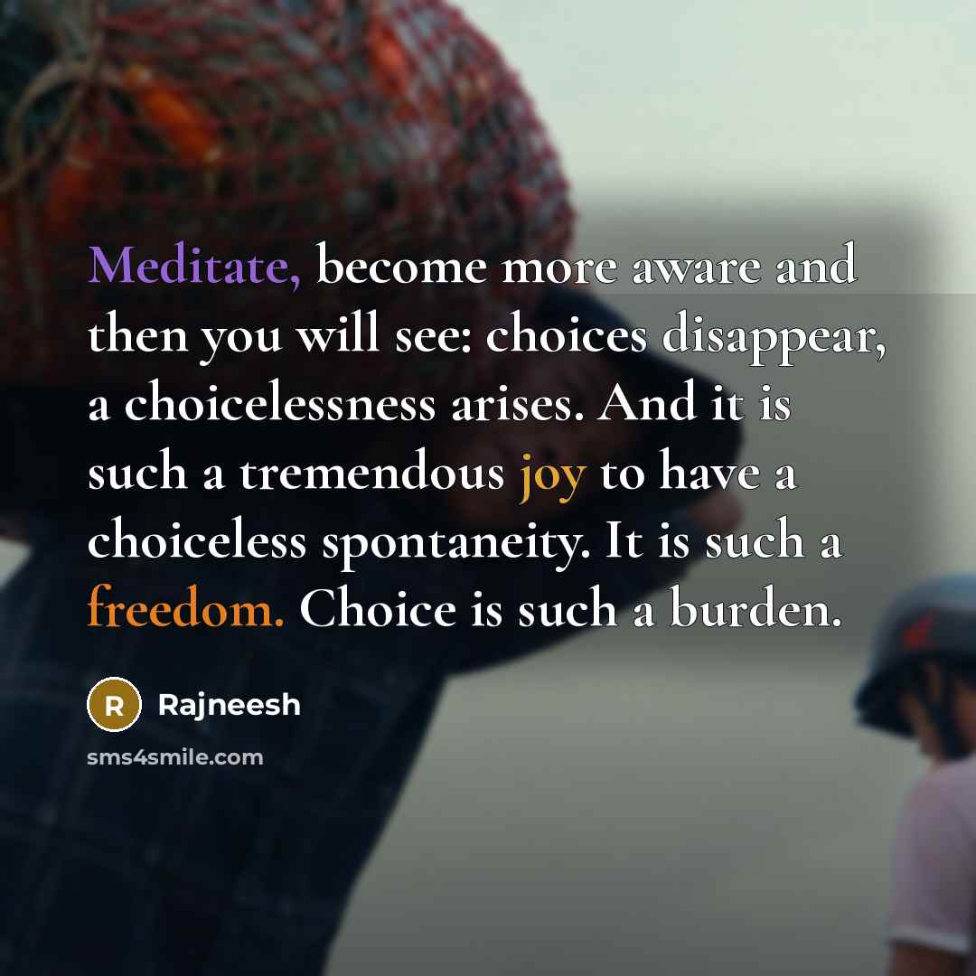 “Meditate, become more aware and then you will see: choices disappear, a choicelessness arises. And it is such a tremendous joy to have a choiceless spontaneity. It is such a freedom. Choice is such a burden.” quote by Rajneesh