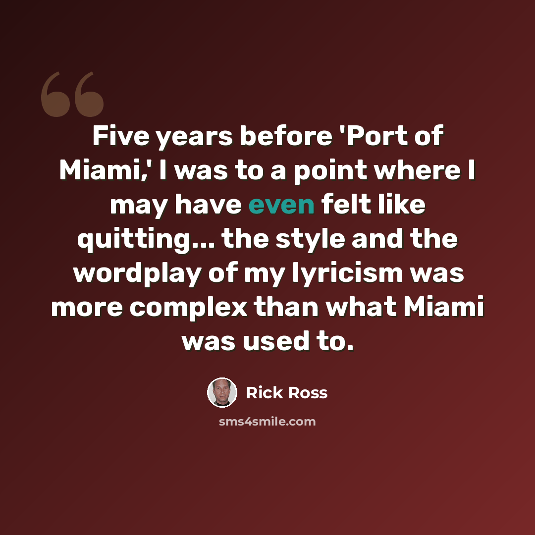 “Five years before 'Port of Miami,' I was to a point where I may have even felt like quitting... the style and the wordplay of my lyricism was more complex than what Miami was used to.” quote by Rick Ross
