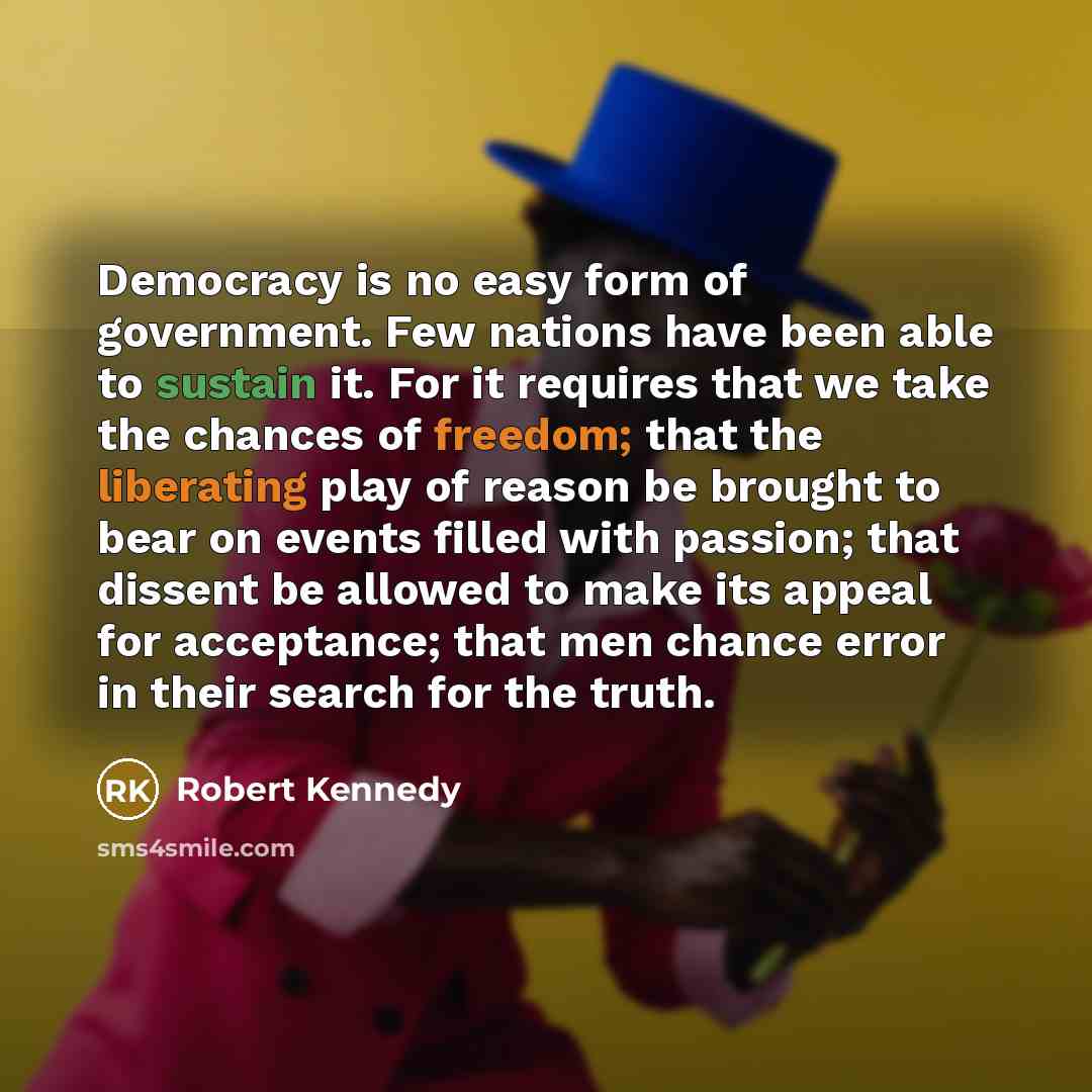 “Democracy is no easy form of government. Few nations have been able to sustain it. For it requires that we take the chances of freedom; that the liberating play of reason be brought to bear on events filled with passion; that dissent be allowed to make its appeal for acceptance; that men chance…” quote by Robert Kennedy
