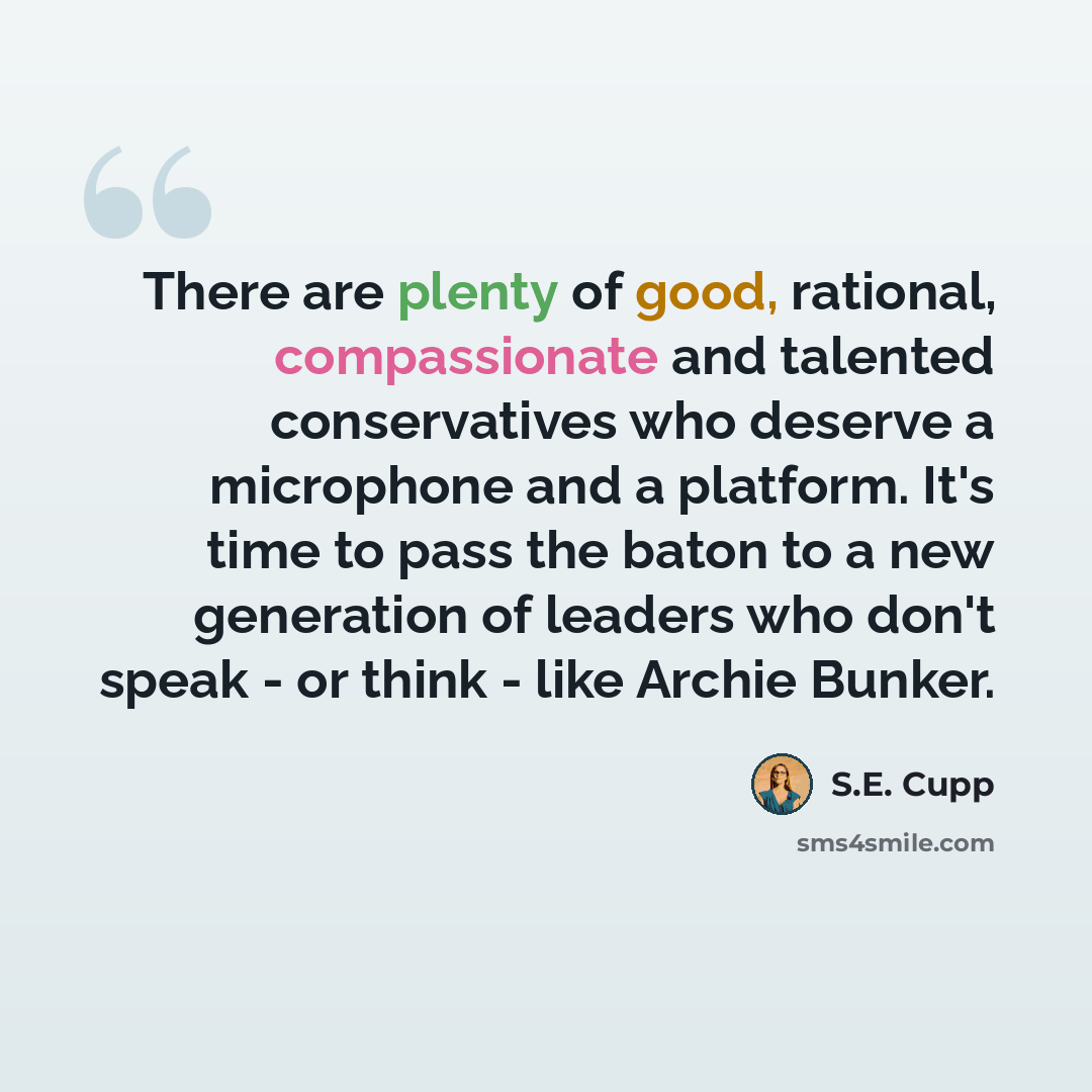 “There are plenty of good, rational, compassionate and talented conservatives who deserve a microphone and a platform. It's time to pass the baton to a new generation of leaders who don't speak - or think - like Archie Bunker.” quote by S.E. Cupp