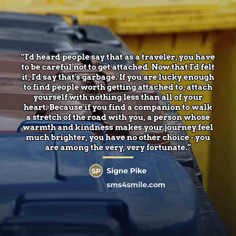 “I'd heard people say that as a traveler, you have to be careful not to get attached. Now that I'd felt it, I'd say that's garbage. If you are lucky enough to find people worth getting attached to, attach yourself with nothing less than all of your heart. Because if you find a companion to walk a…” quote by Signe Pike
