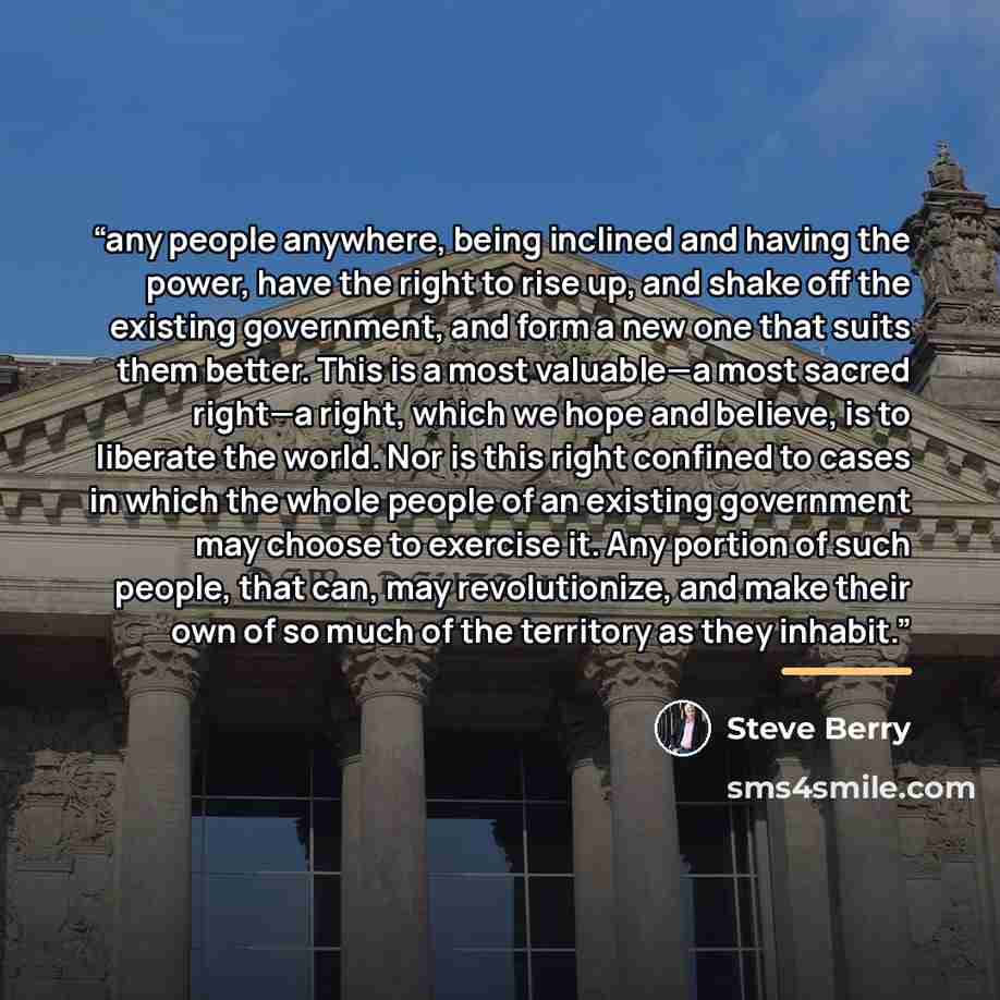 “any people anywhere, being inclined and having the power, have the right to rise up, and shake off the existing government, and form a new one that suits them better. This is a most valuable—a most sacred right—a right, which we hope and believe, is to liberate the world. Nor is this right…” quote by Steve Berry