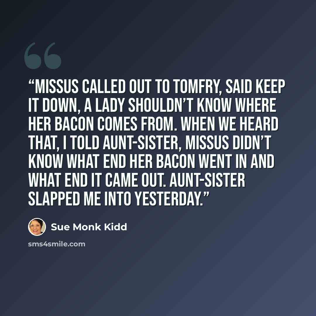 “Missus called out to Tomfry, said keep it down, a lady shouldn’t know where her bacon comes from. When we heard that, I told Aunt-Sister, missus didn’t know what end her bacon went in and what end it came out. Aunt-Sister slapped me into yesterday.” quote by Sue Monk Kidd