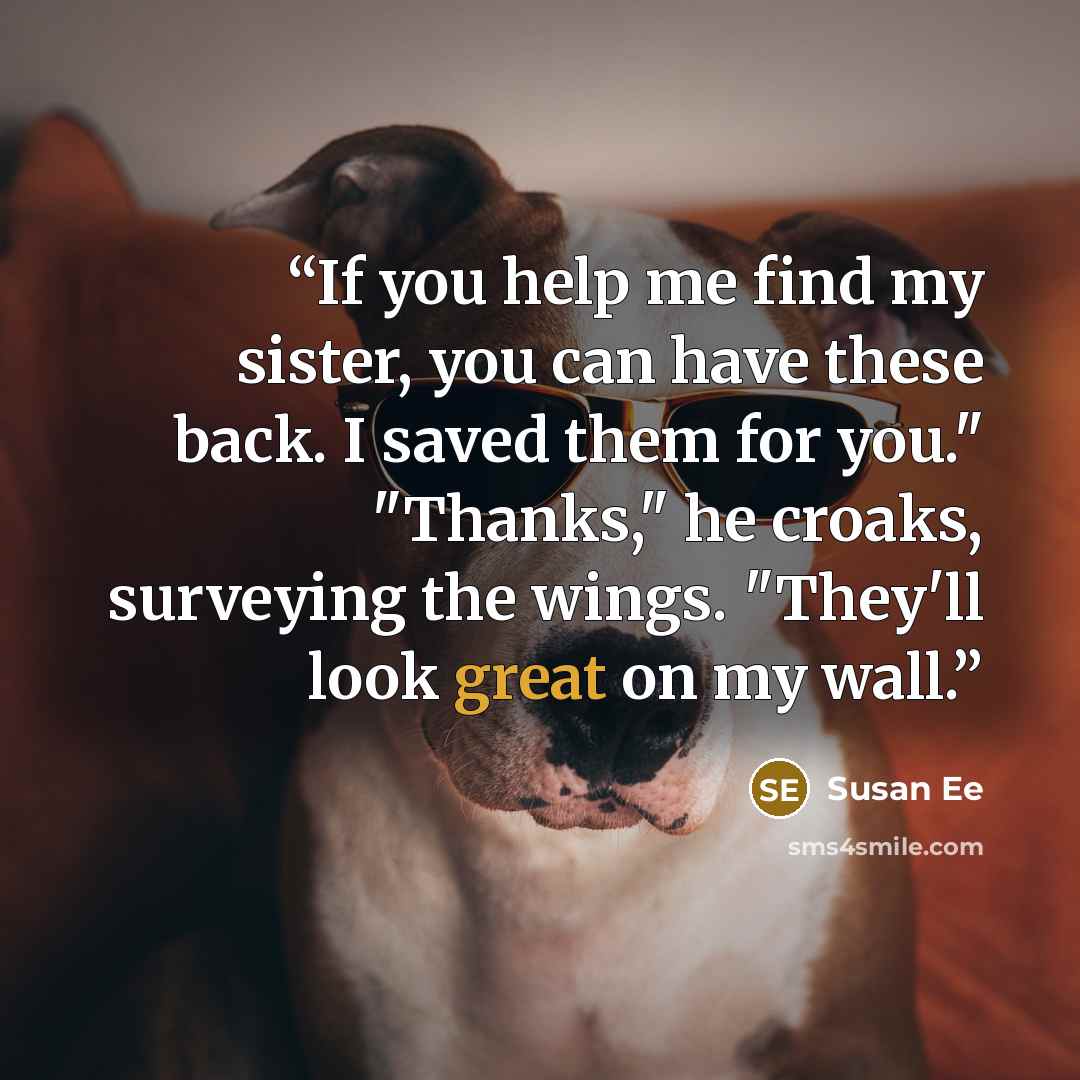 “If you help me find my sister, you can have these back. I saved them for you." "Thanks," he croaks, surveying the wings. "They'll look great on my wall.” quote by Susan Ee