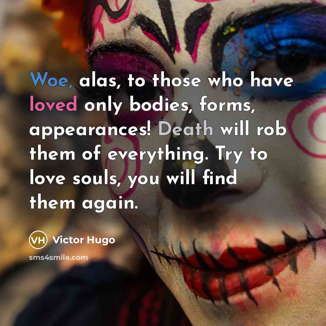 “Woe, alas, to those who have loved only bodies, forms, appearances! Death will rob them of everything. Try to love souls, you will find them again.” quote by Victor Hugo