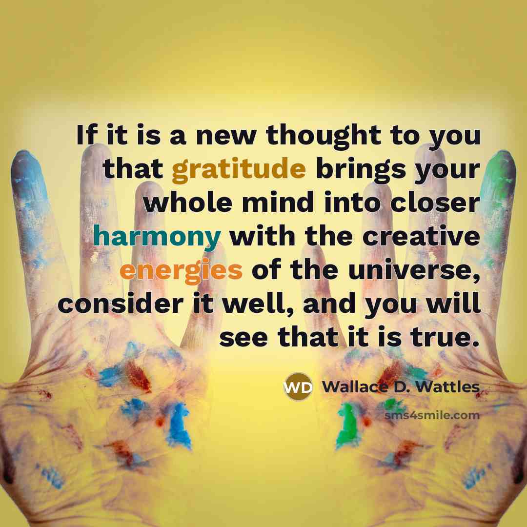 “If it is a new thought to you that gratitude brings your whole mind into closer harmony with the creative energies of the universe, consider it well, and you will see that it is true.” quote by Wallace D. Wattles