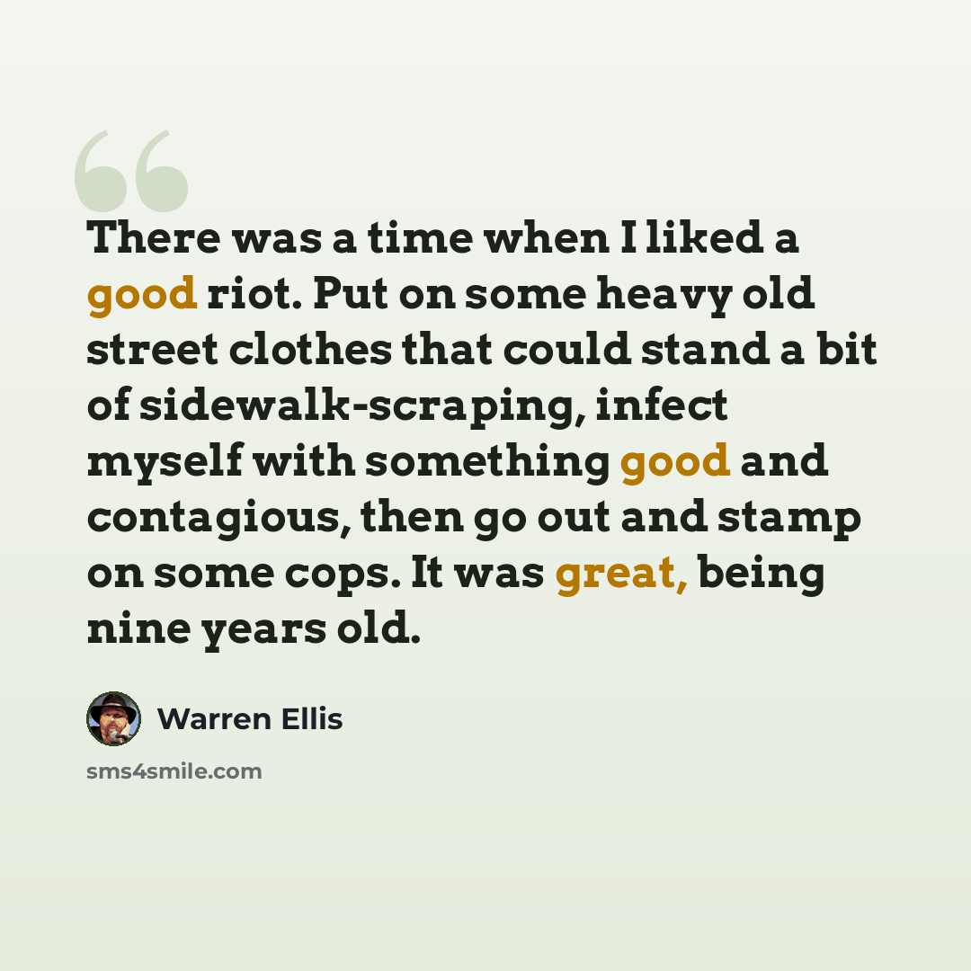 “There was a time when I liked a good riot. Put on some heavy old street clothes that could stand a bit of sidewalk-scraping, infect myself with something good and contagious, then go out and stamp on some cops. It was great, being nine years old.” quote by Warren Ellis