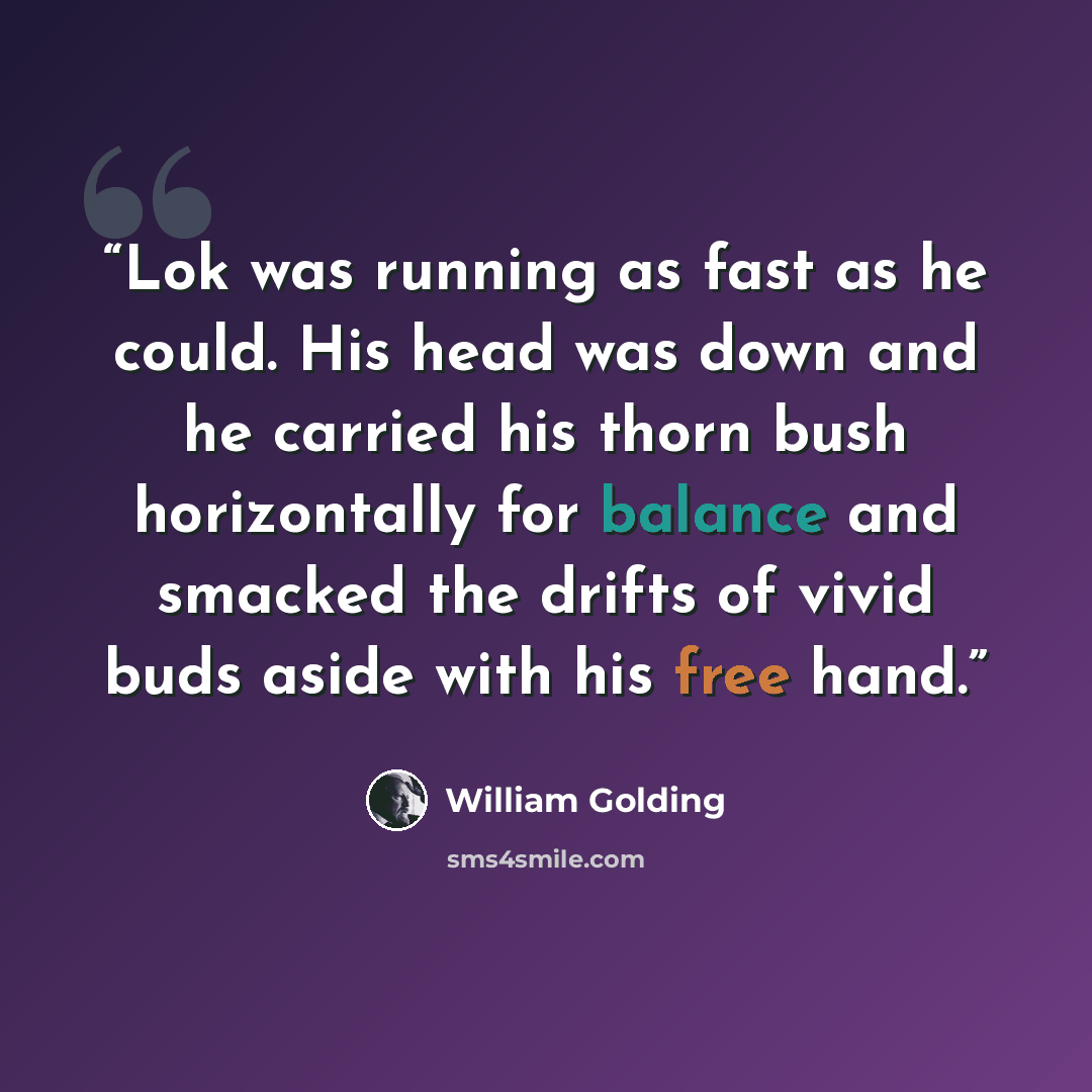 “Lok was running as fast as he could. His head was down and he carried his thorn bush horizontally for balance and smacked the drifts of vivid buds aside with his free hand.” quote by William Golding