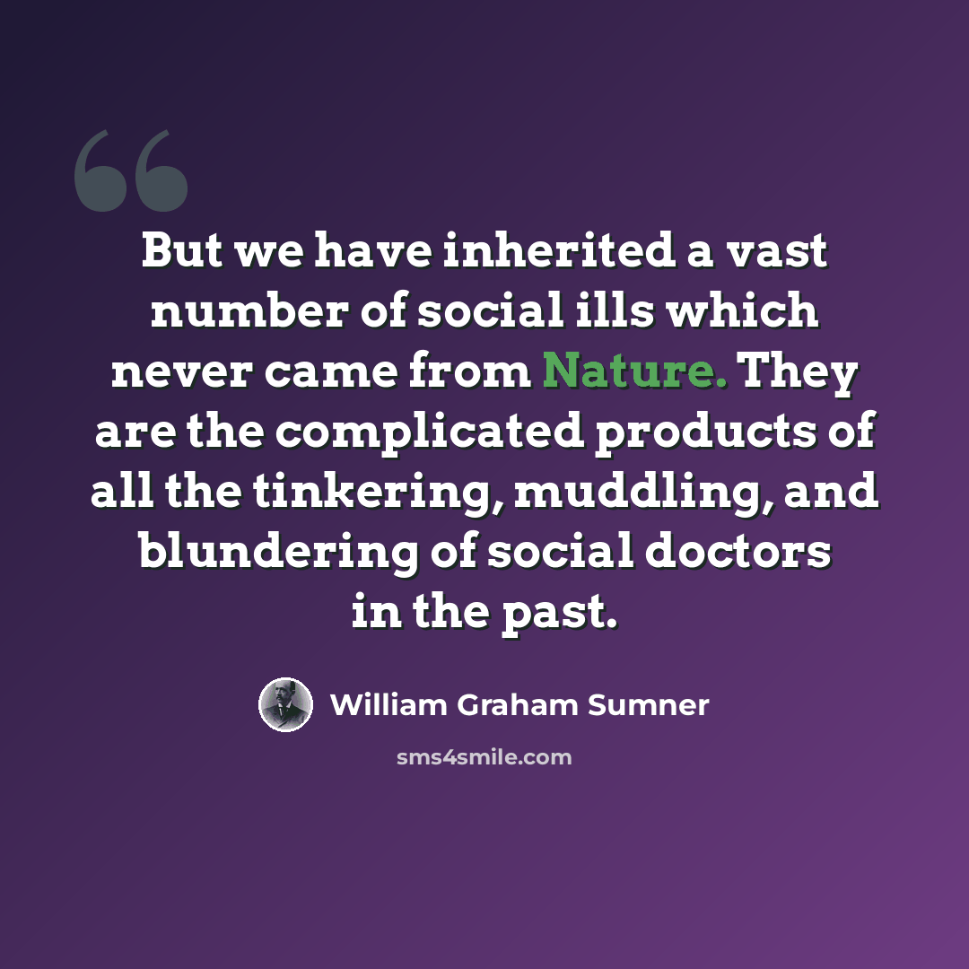 “But we have inherited a vast number of social ills which never came from Nature. They are the complicated products of all the tinkering, muddling, and blundering of social doctors in the past.” quote by William Graham Sumner