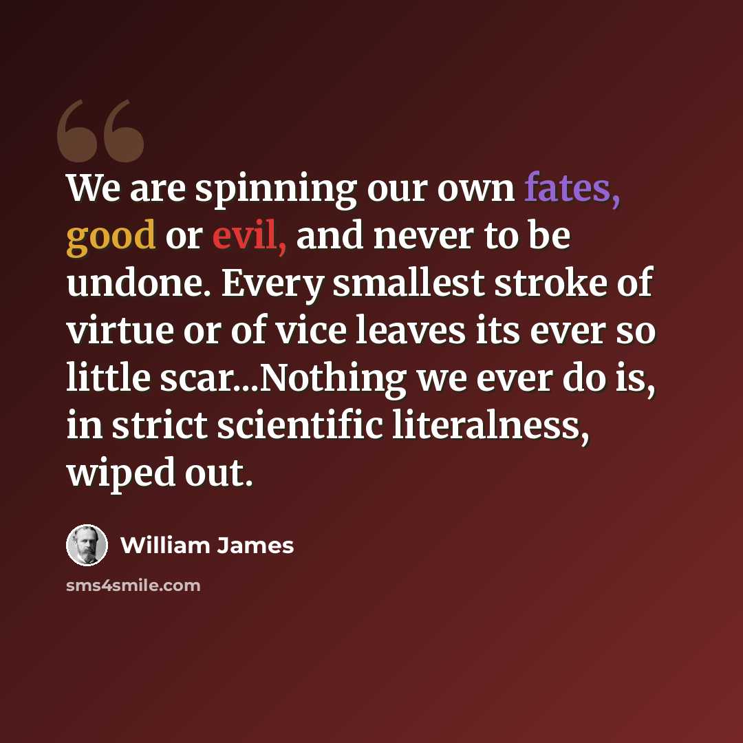 “We are spinning our own fates, good or evil, and never to be undone. Every smallest stroke of virtue or of vice leaves its ever so little scar...Nothing we ever do is, in strict scientific literalness, wiped out.” quote by William James
