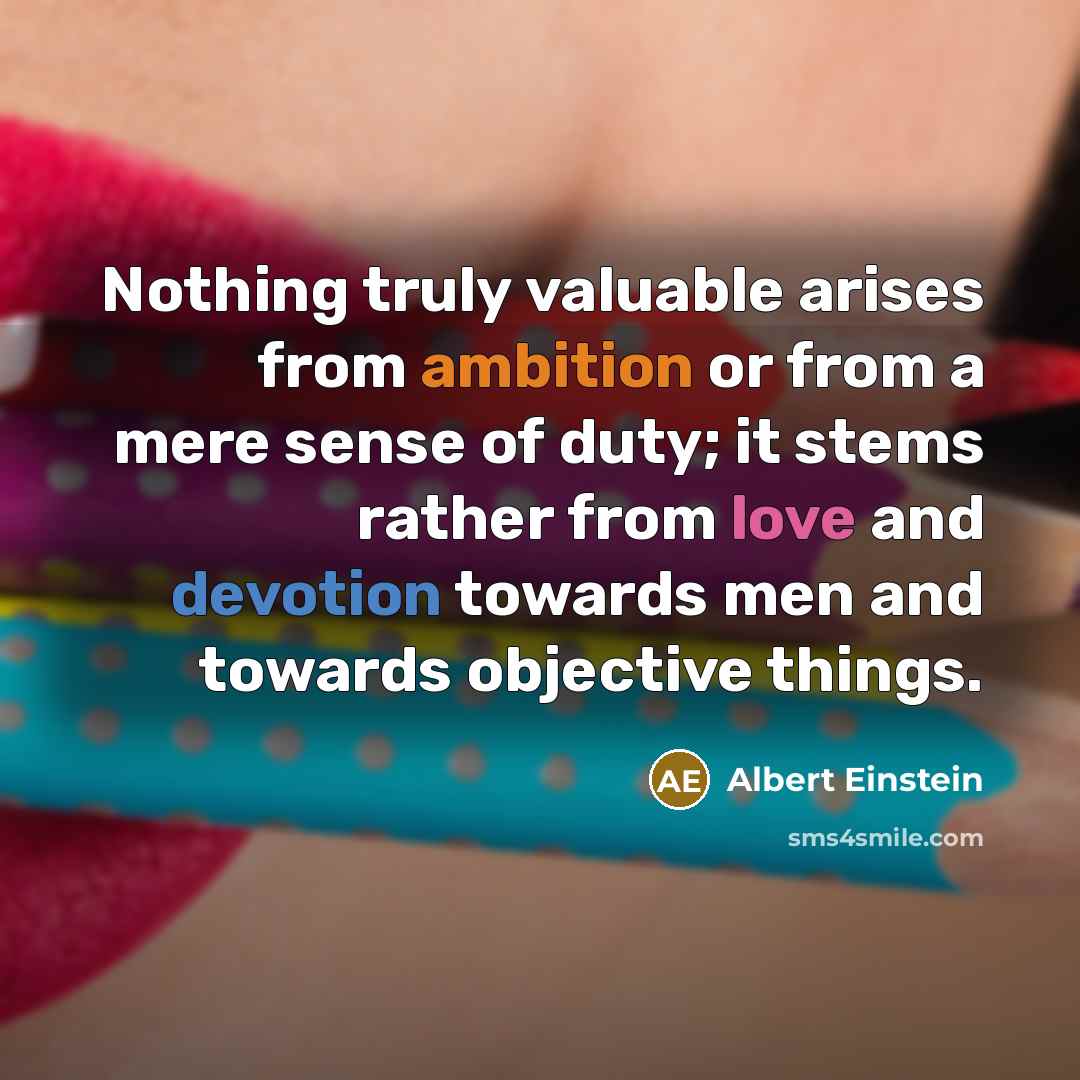 “Nothing truly valuable arises from ambition or from a mere sense of duty; it stems rather from love and devotion towards men and towards objective things.” quote by Albert Einstein
