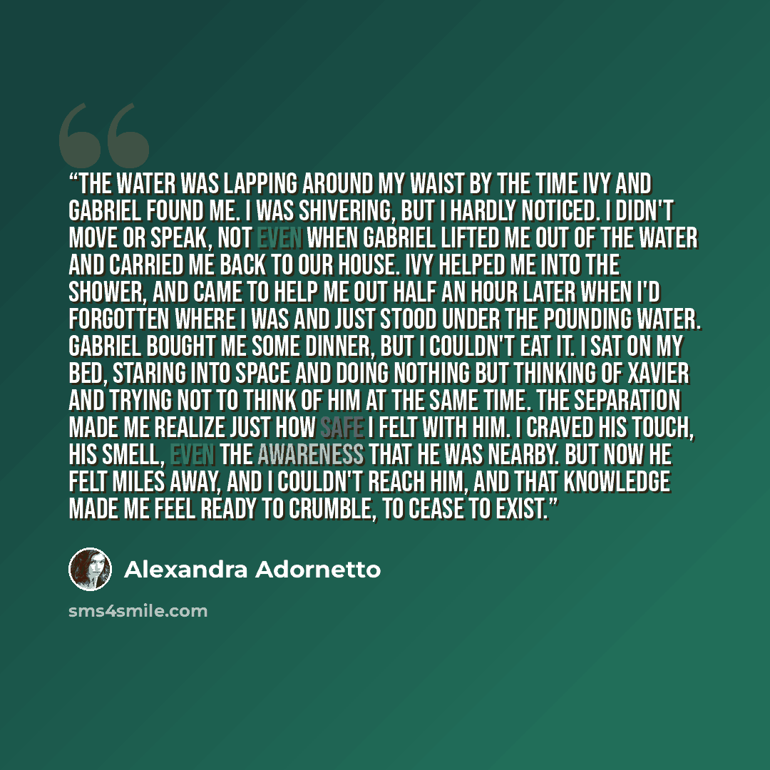 “The water was lapping around my waist by the time Ivy and Gabriel found me. I was shivering, but I hardly noticed. I didn't move or speak, not even when Gabriel lifted me out of the water and carried me back to our house. Ivy helped me into the shower, and came to help me out half an hour later…” quote by Alexandra Adornetto