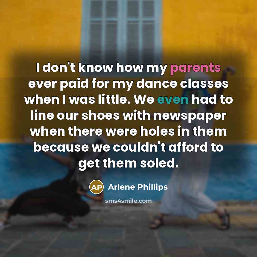 “I don't know how my parents ever paid for my dance classes when I was little. We even had to line our shoes with newspaper when there were holes in them because we couldn't afford to get them soled.” quote by Arlene Phillips