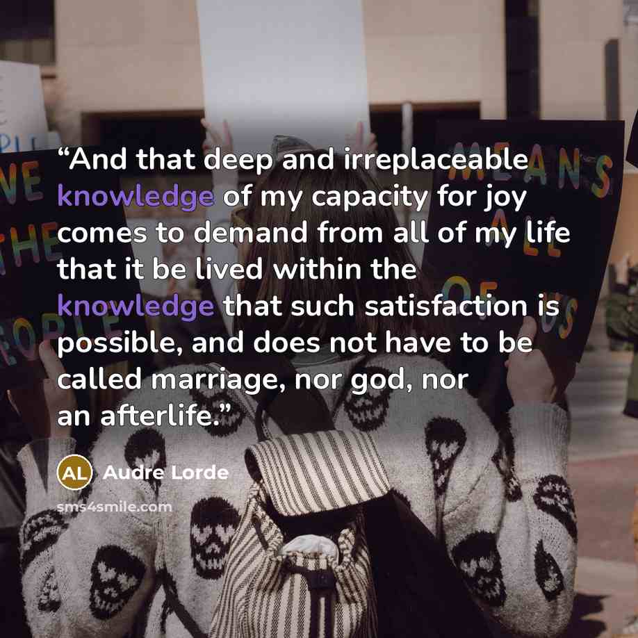 “And that deep and irreplaceable knowledge of my capacity for joy comes to demand from all of my life that it be lived within the knowledge that such satisfaction is possible, and does not have to be called marriage, nor god, nor an afterlife.” quote by Audre Lorde