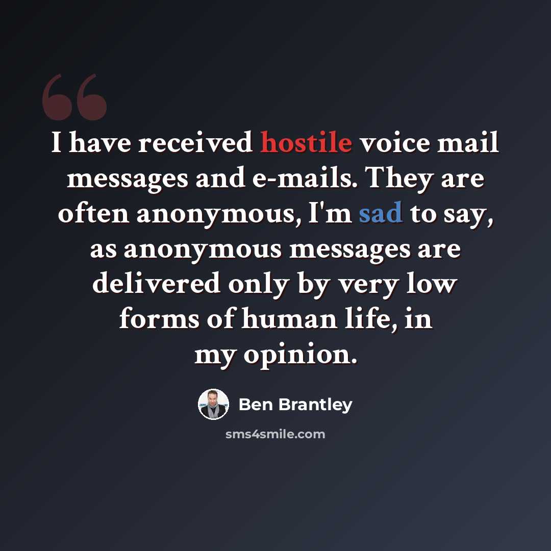 “I have received hostile voice mail messages and e-mails. They are often anonymous, I'm sad to say, as anonymous messages are delivered only by very low forms of human life, in my opinion.” quote by Ben Brantley