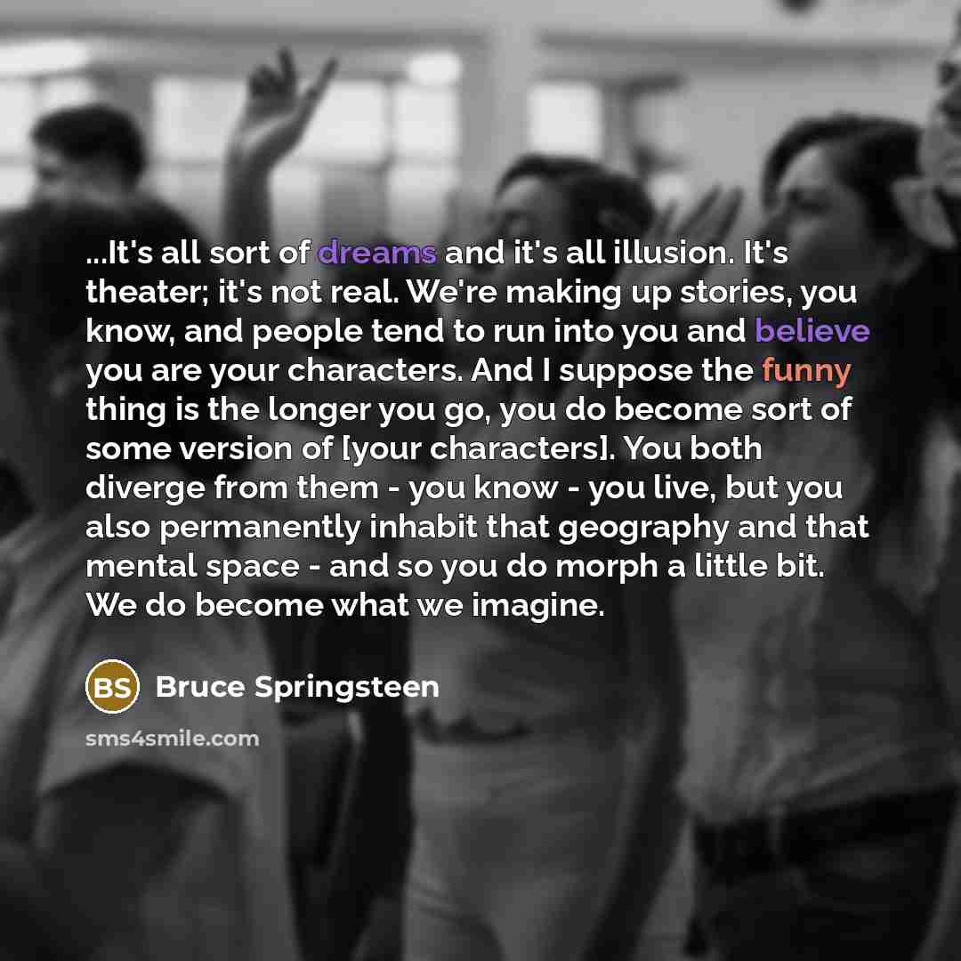 “...It's all sort of dreams and it's all illusion. It's theater; it's not real. We're making up stories, you know, and people tend to run into you and believe you are your characters. And I suppose the funny thing is the longer you go, you do become sort of some version of [your characters]. You…” quote by Bruce Springsteen