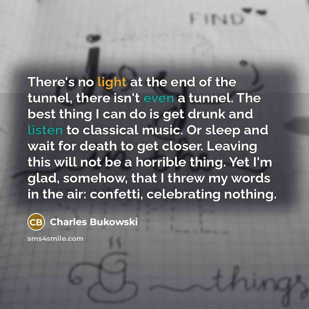 “There's no light at the end of the tunnel, there isn't even a tunnel. The best thing I can do is get drunk and listen to classical music. Or sleep and wait for death to get closer. Leaving this will not be a horrible thing. Yet I'm glad, somehow, that I threw my words in the air: confetti…” quote by Charles Bukowski