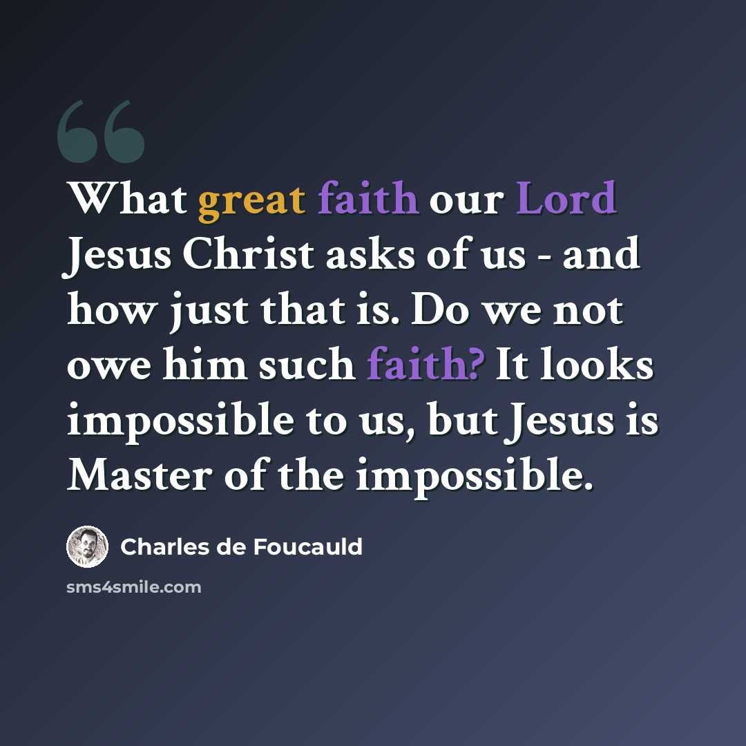 “What great faith our Lord Jesus Christ asks of us - and how just that is. Do we not owe him such faith? It looks impossible to us, but Jesus is Master of the impossible.” quote by Charles de Foucauld