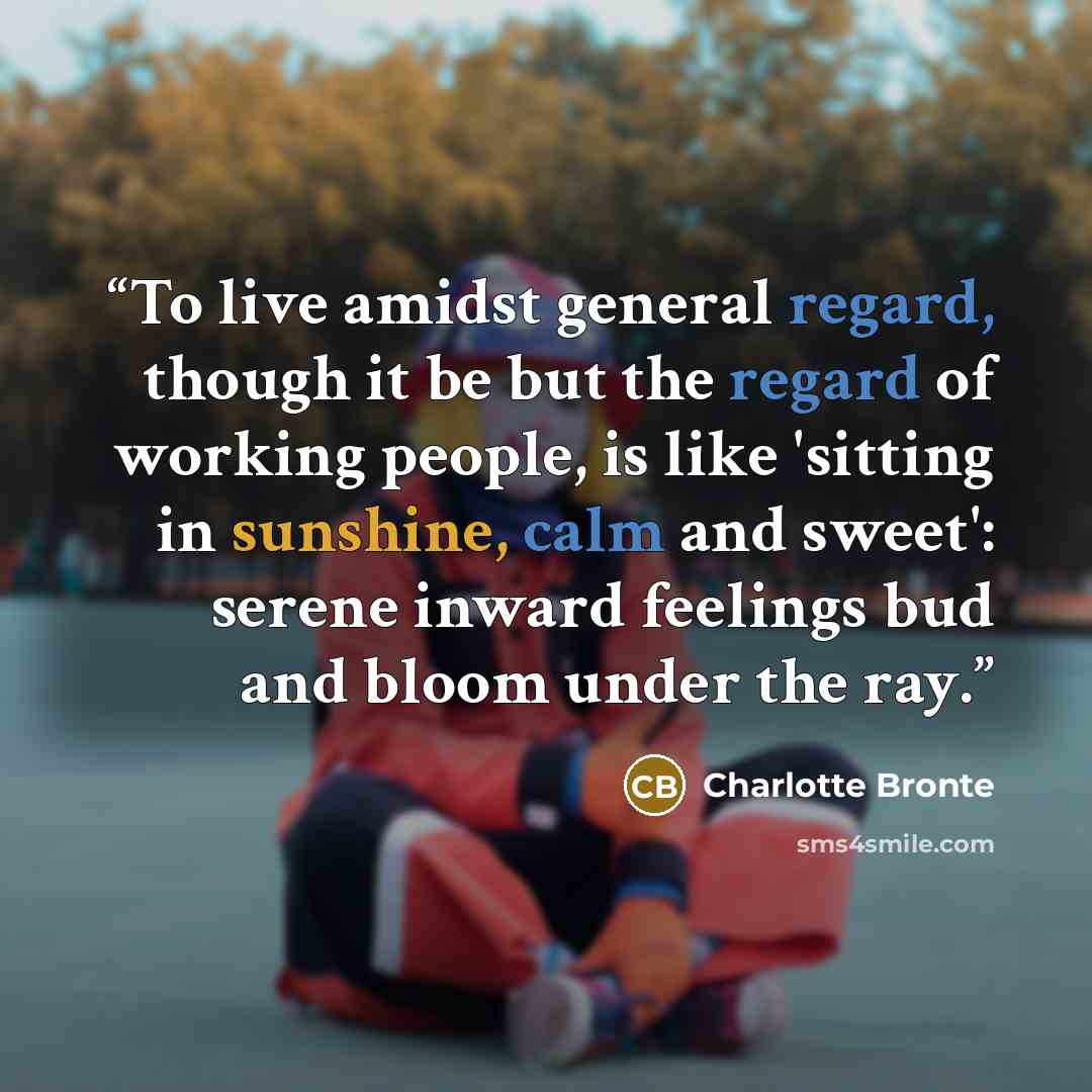 “To live amidst general regard, though it be but the regard of working people, is like 'sitting in sunshine, calm and sweet': serene inward feelings bud and bloom under the ray.” quote by Charlotte Brontë