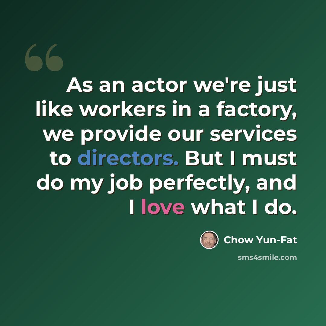 “As an actor we're just like workers in a factory, we provide our services to directors. But I must do my job perfectly, and I love what I do.” quote by Chow Yun-Fat