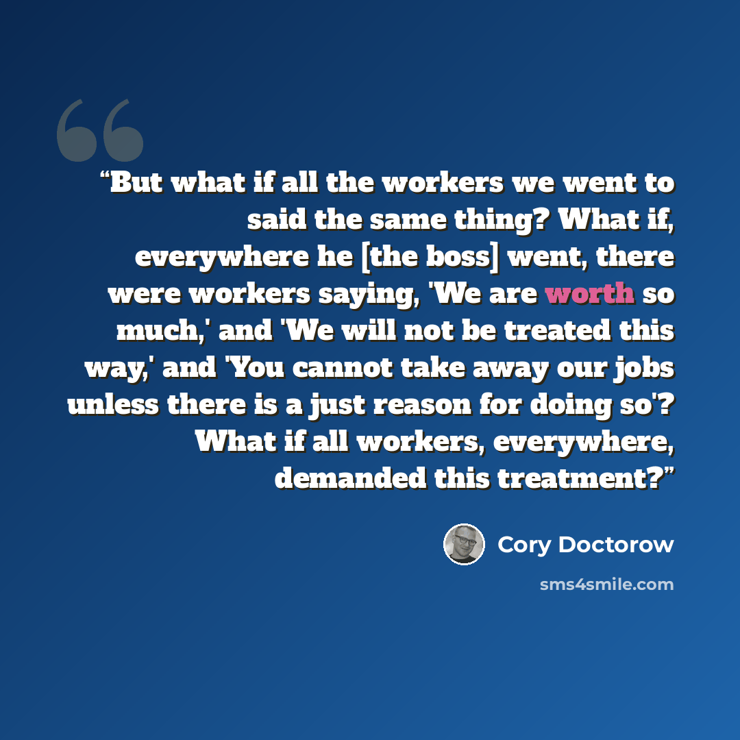 “But what if all the workers we went to said the same thing? What if, everywhere he [the boss] went, there were workers saying, 'We are worth so much,' and 'We will not be treated this way,' and 'You cannot take away our jobs unless there is a just reason for doing so'? What if all workers…” quote by Cory Doctorow