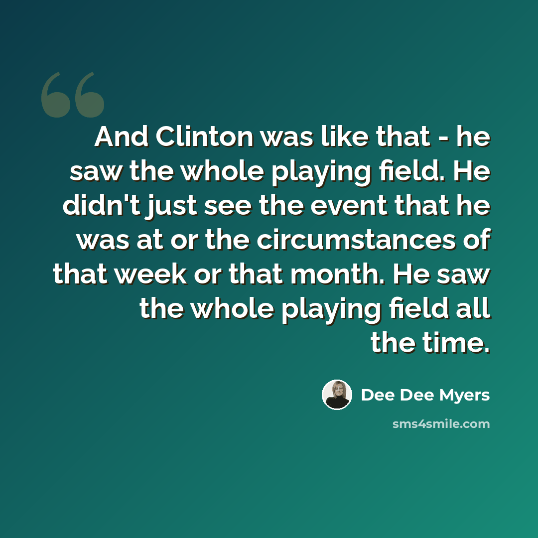 “And Clinton was like that - he saw the whole playing field. He didn't just see the event that he was at or the circumstances of that week or that month. He saw the whole playing field all the time.” quote by Dee Dee Myers