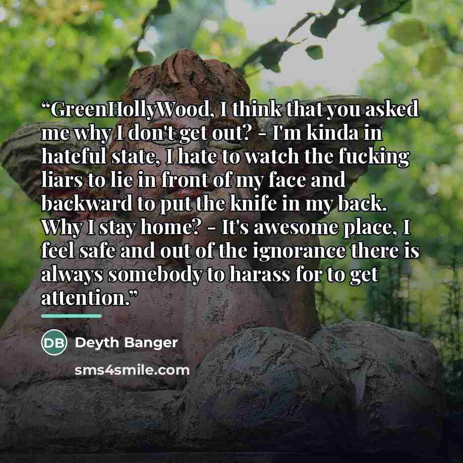 “GreenHollyWood, I think that you asked me why I don't get out? - I'm kinda in hateful state, I hate to watch the fucking liars to lie in front of my face and backward to put the knife in my back. Why I stay home? - It's awesome place, I feel safe and out of the ignorance there is always somebody…” quote by Deyth Banger