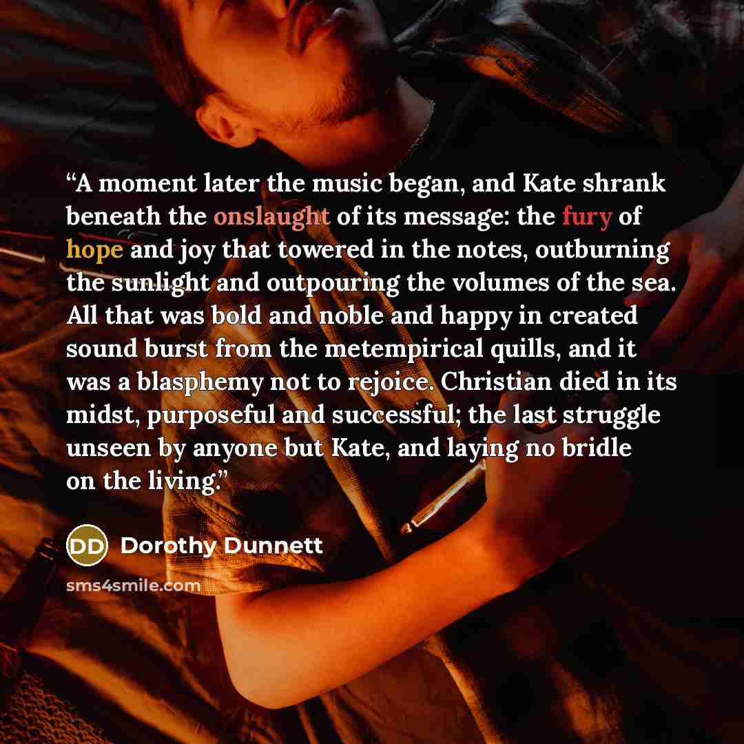 “A moment later the music began, and Kate shrank beneath the onslaught of its message: the fury of hope and joy that towered in the notes, outburning the sunlight and outpouring the volumes of the sea. All that was bold and noble and happy in created sound burst from the metempirical quills, and it…” quote by Dorothy Dunnett