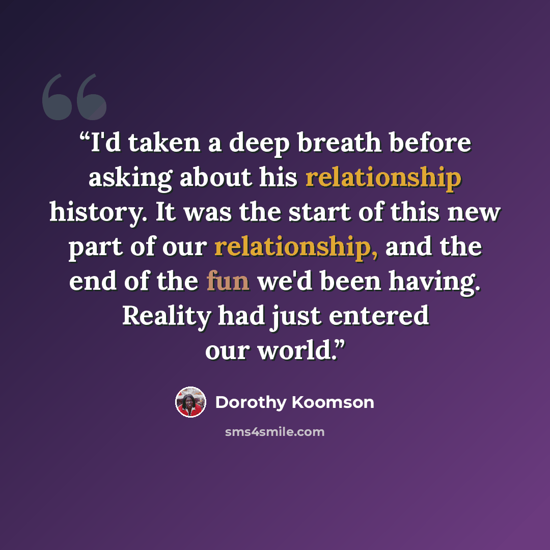 “I'd taken a deep breath before asking about his relationship history. It was the start of this new part of our relationship, and the end of the fun we'd been having. Reality had just entered our world.” quote by Dorothy Koomson