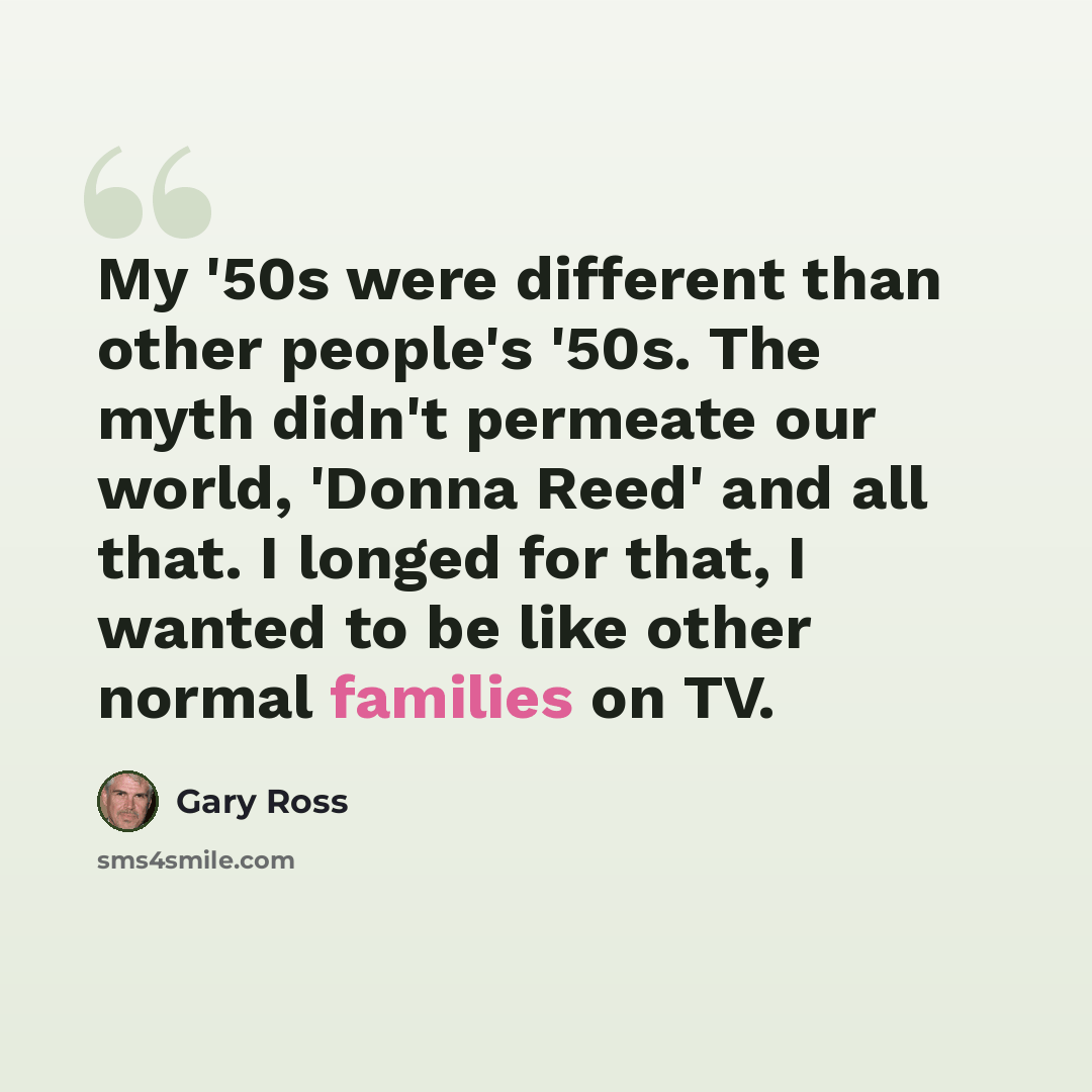 “My '50s were different than other people's '50s. The myth didn't permeate our world, 'Donna Reed' and all that. I longed for that, I wanted to be like other normal families on TV.” quote by Gary Ross