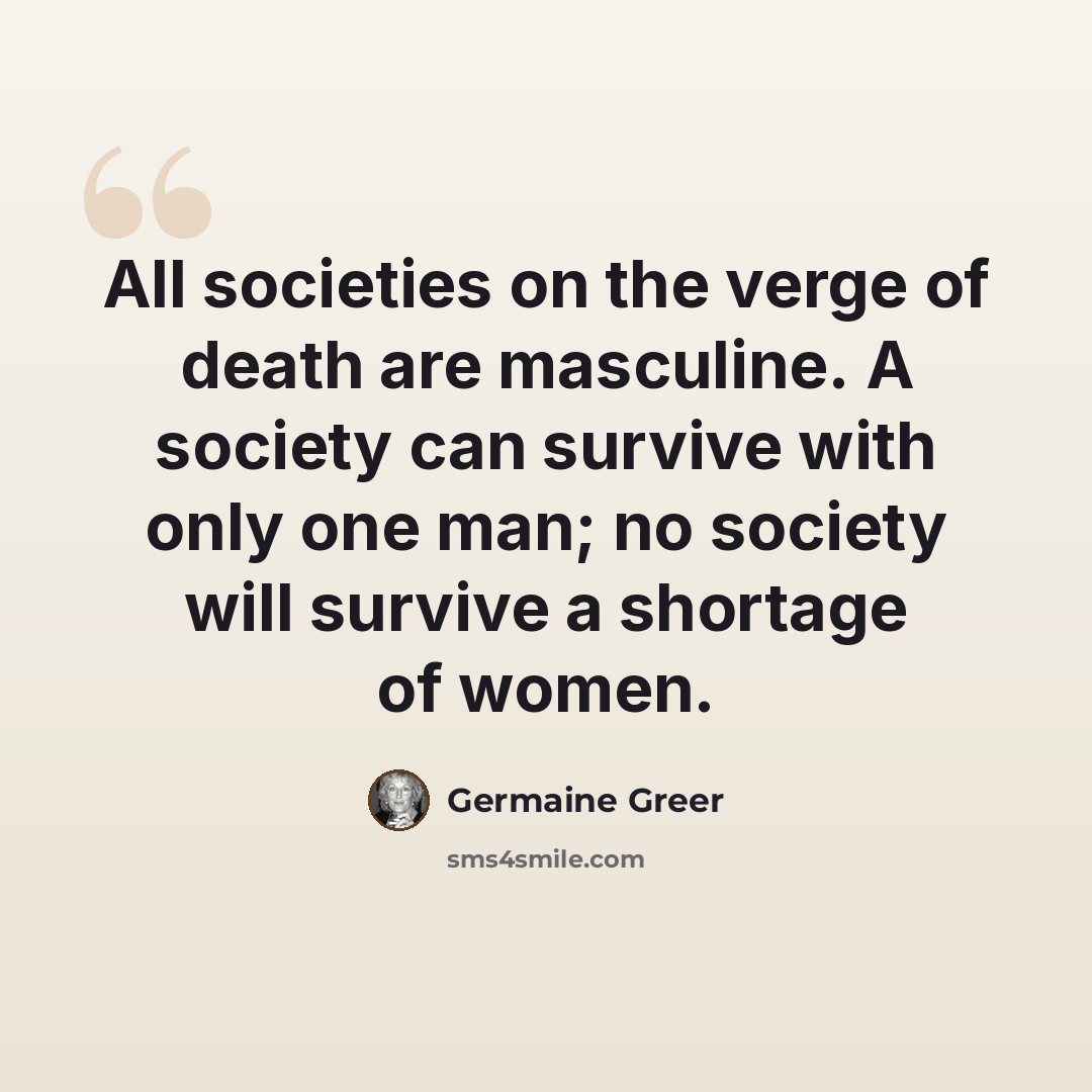 “All societies on the verge of death are masculine. A society can survive with only one man; no society will survive a shortage of women.” quote by Germaine Greer