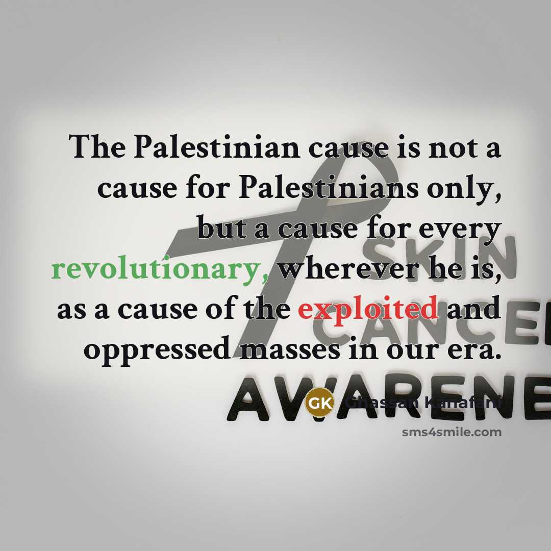 “The Palestinian cause is not a cause for Palestinians only, but a cause for every revolutionary, wherever he is, as a cause of the exploited and oppressed masses in our era.” quote by Ghassan Kanafani