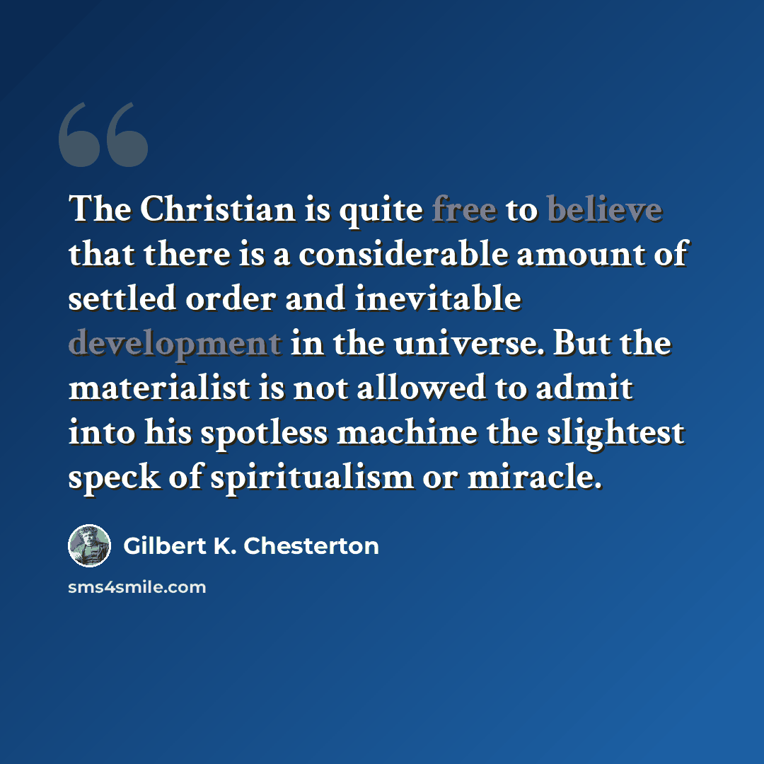 “The Christian is quite free to believe that there is a considerable amount of settled order and inevitable development in the universe. But the materialist is not allowed to admit into his spotless machine the slightest speck of spiritualism or miracle.” quote by Gilbert K. Chesterton