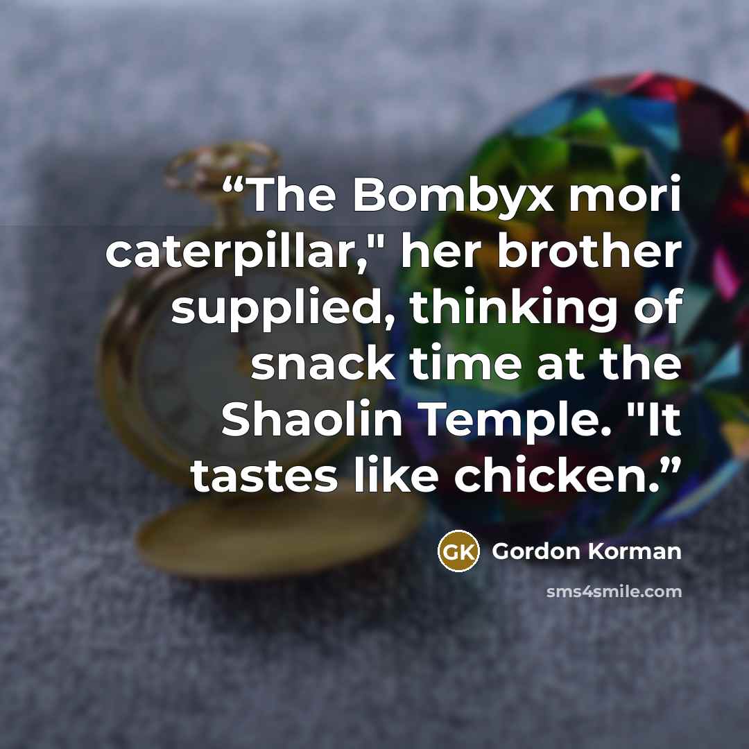 “The Bombyx mori caterpillar," her brother supplied, thinking of snack time at the Shaolin Temple. "It tastes like chicken.” quote by Gordon Korman