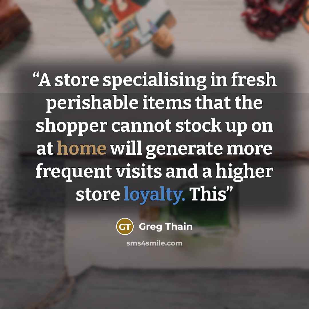 “A store specialising in fresh perishable items that the shopper cannot stock up on at home will generate more frequent visits and a higher store loyalty. This” quote by Greg Thain