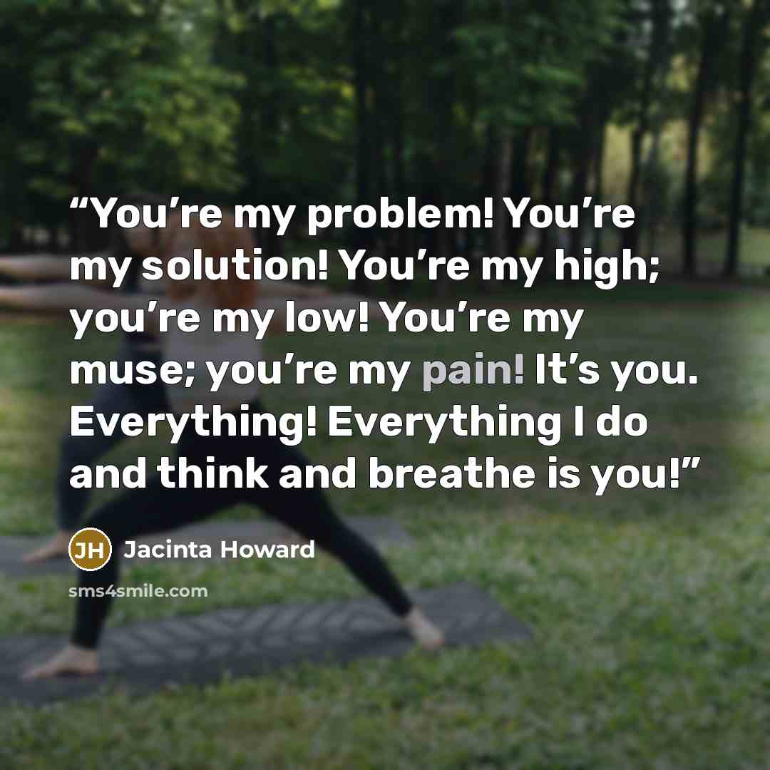“You’re my problem! You’re my solution! You’re my high; you’re my low! You’re my muse; you’re my pain! It’s you. Everything! Everything I do and think and breathe is you!” quote by Jacinta Howard