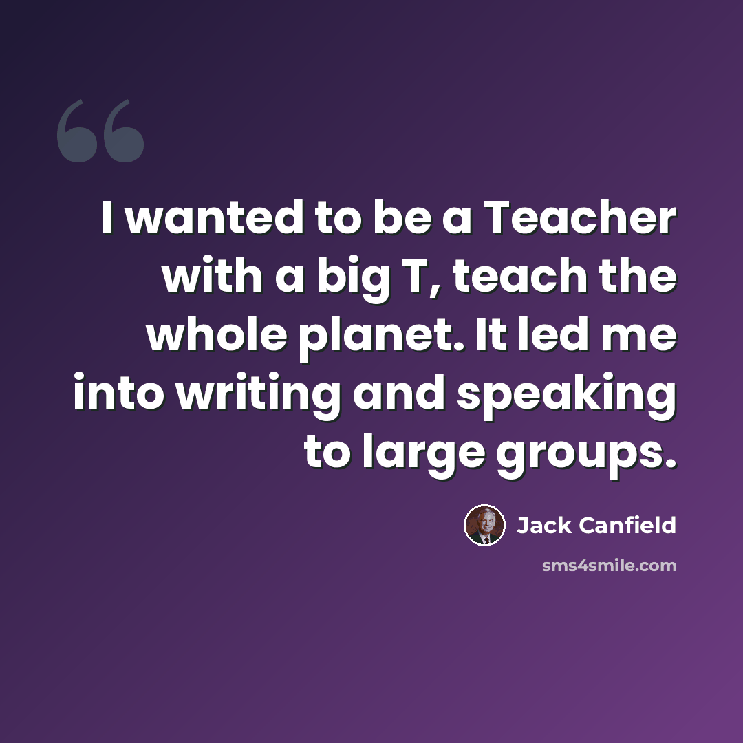 “I wanted to be a Teacher with a big T, teach the whole planet. It led me into writing and speaking to large groups.” quote by Jack Canfield