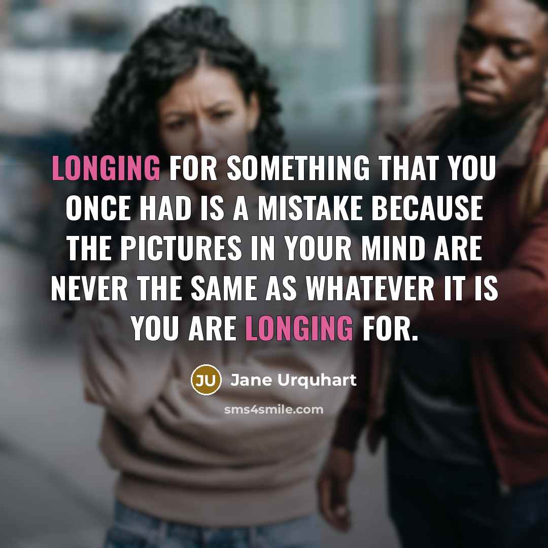 “Longing for something that you once had is a mistake because the pictures in your mind are never the same as whatever it is you are longing for.” quote by Jane Urquhart