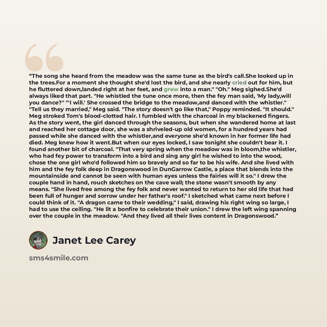 “The song she heard from the meadow was the same tune as the bird's call.She looked up in the trees.For a moment she thought she'd lost the bird, and she nearly cried out for him, but he fluttered down,landed right at her feet, and grew into a man." "Oh." Meg sighed.She'd always liked that part…” quote by Janet Lee Carey