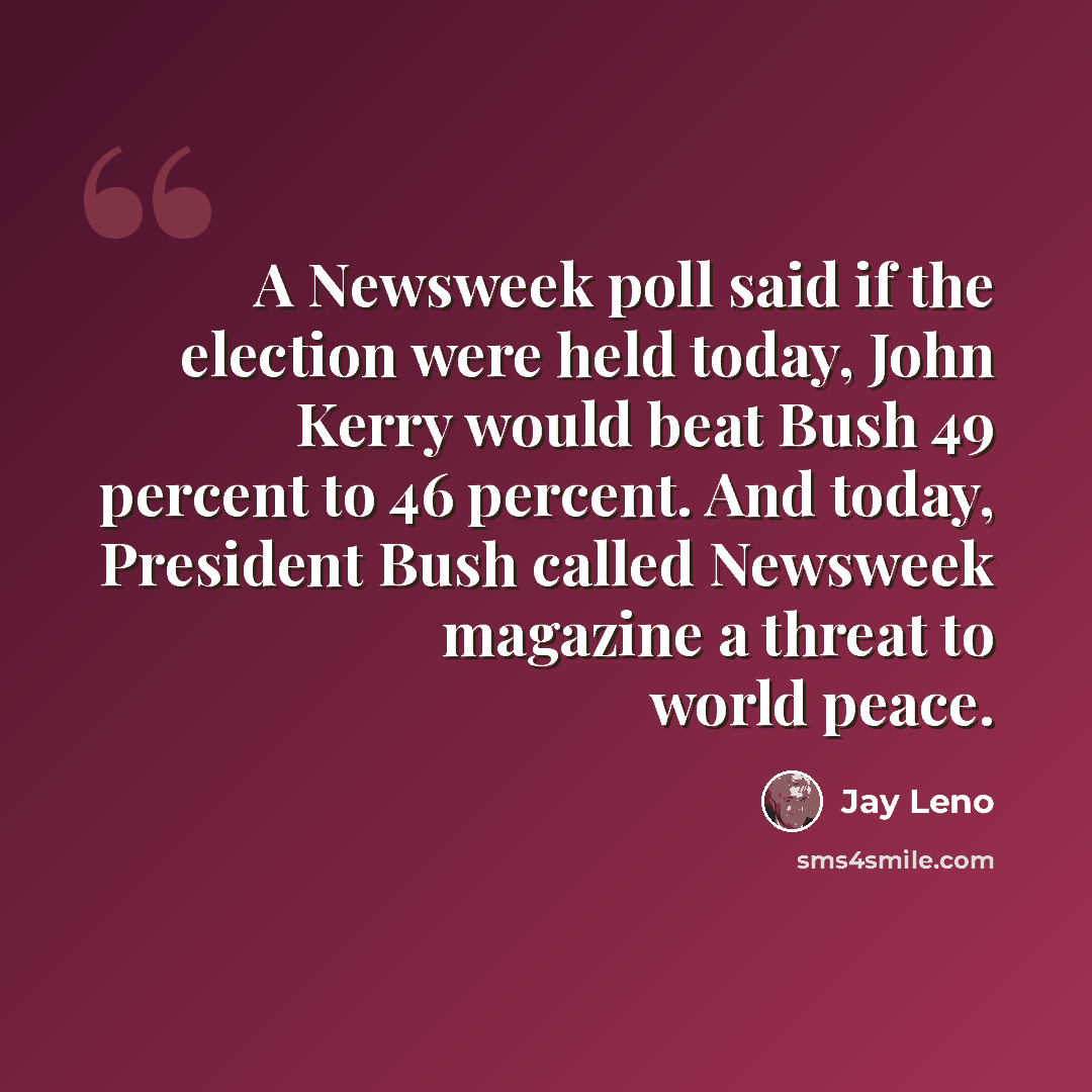 “A Newsweek poll said if the election were held today, John Kerry would beat Bush 49 percent to 46 percent. And today, President Bush called Newsweek magazine a threat to world peace.” quote by Jay Leno