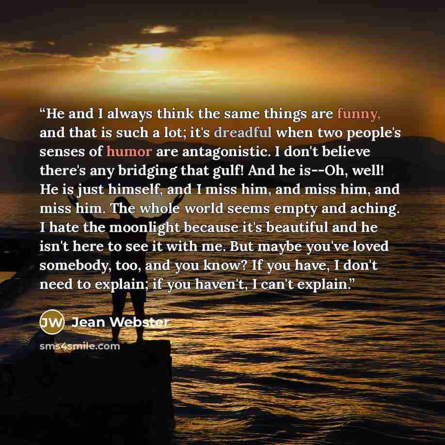 “He and I always think the same things are funny, and that is such a lot; it's dreadful when two people's senses of humor are antagonistic. I don't believe there's any bridging that gulf! And he is--Oh, well! He is just himself, and I miss him, and miss him, and miss him. The whole world seems…” quote by Jean Webster