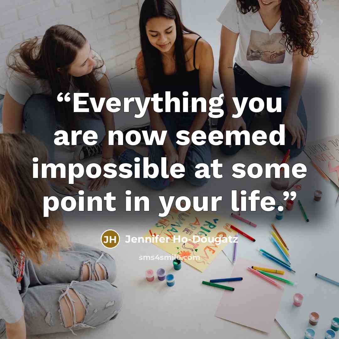 “Everything you are now seemed impossible at some point in your life.” quote by Jennifer Ho-Dougatz