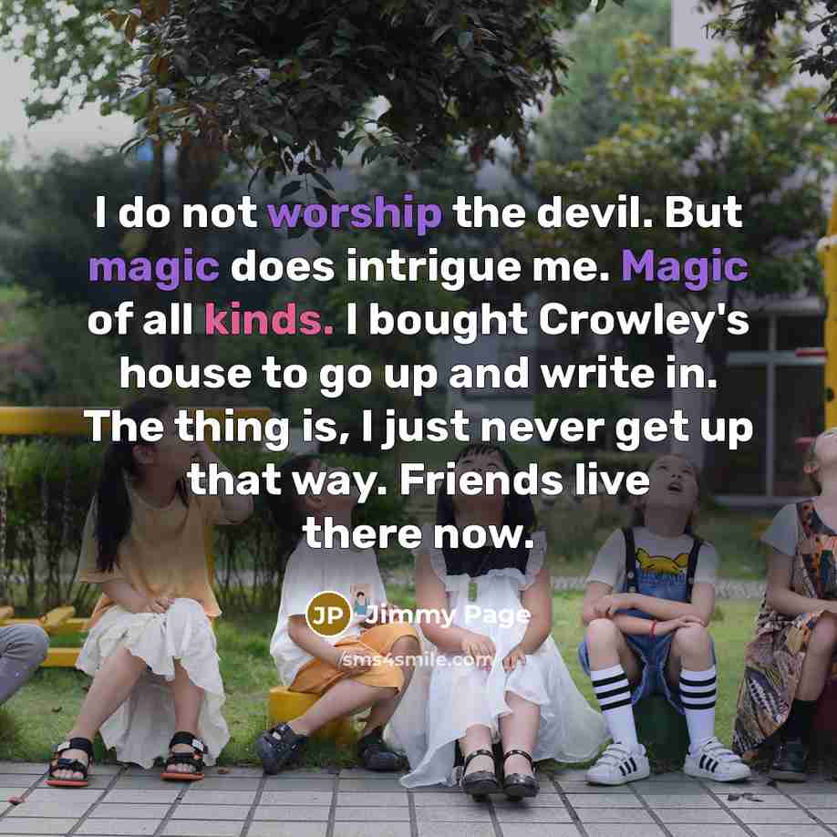 “I do not worship the devil. But magic does intrigue me. Magic of all kinds. I bought Crowley's house to go up and write in. The thing is, I just never get up that way. Friends live there now.” quote by Jimmy Page