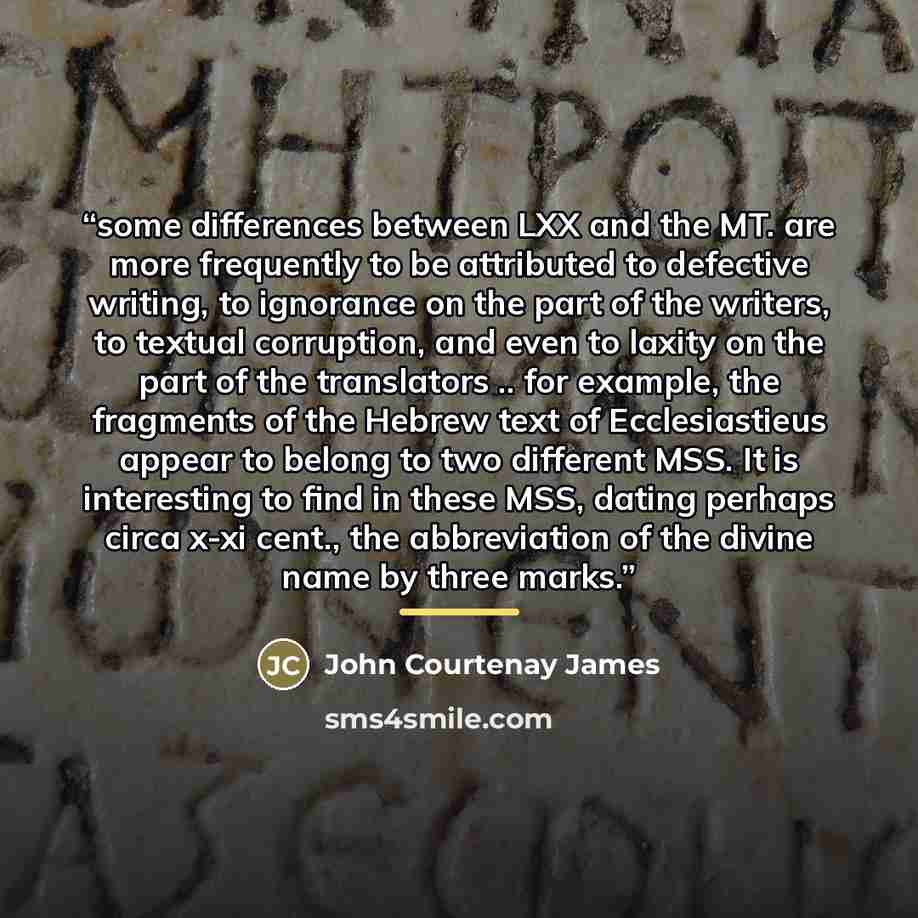 “some differences between LXX and the MT. are more frequently to be attributed to defective writing, to ignorance on the part of the writers, to textual corruption, and even to laxity on the part of the translators .. for example, the fragments of the Hebrew text of Ecclesiastieus appear to belong…” quote by John Courtenay James