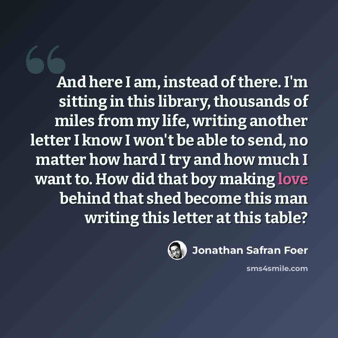 “And here I am, instead of there. I'm sitting in this library, thousands of miles from my life, writing another letter I know I won't be able to send, no matter how hard I try and how much I want to. How did that boy making love behind that shed become this man writing this letter at this table?” quote by Jonathan Safran Foer
