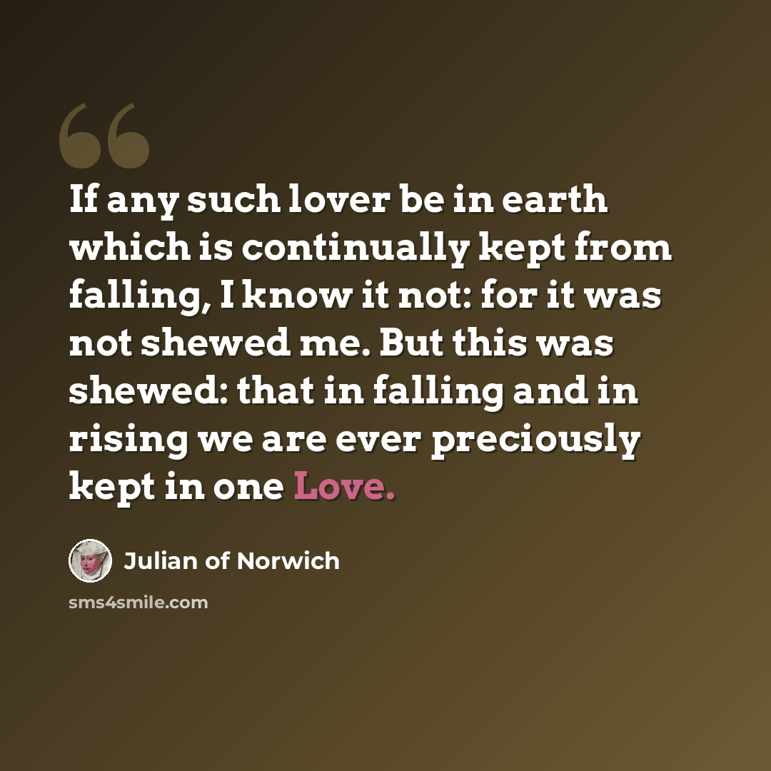 “If any such lover be in earth which is continually kept from falling, I know it not: for it was not shewed me. But this was shewed: that in falling and in rising we are ever preciously kept in one Love.” quote by Julian of Norwich