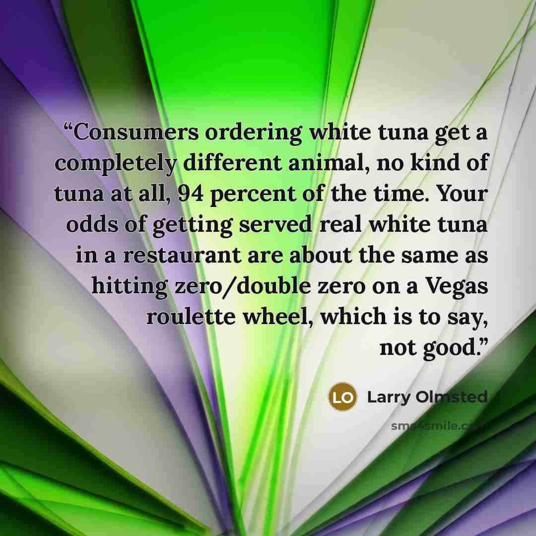 “Consumers ordering white tuna get a completely different animal, no kind of tuna at all, 94 percent of the time. Your odds of getting served real white tuna in a restaurant are about the same as hitting zero/double zero on a Vegas roulette wheel, which is to say, not good.” quote by Larry Olmsted
