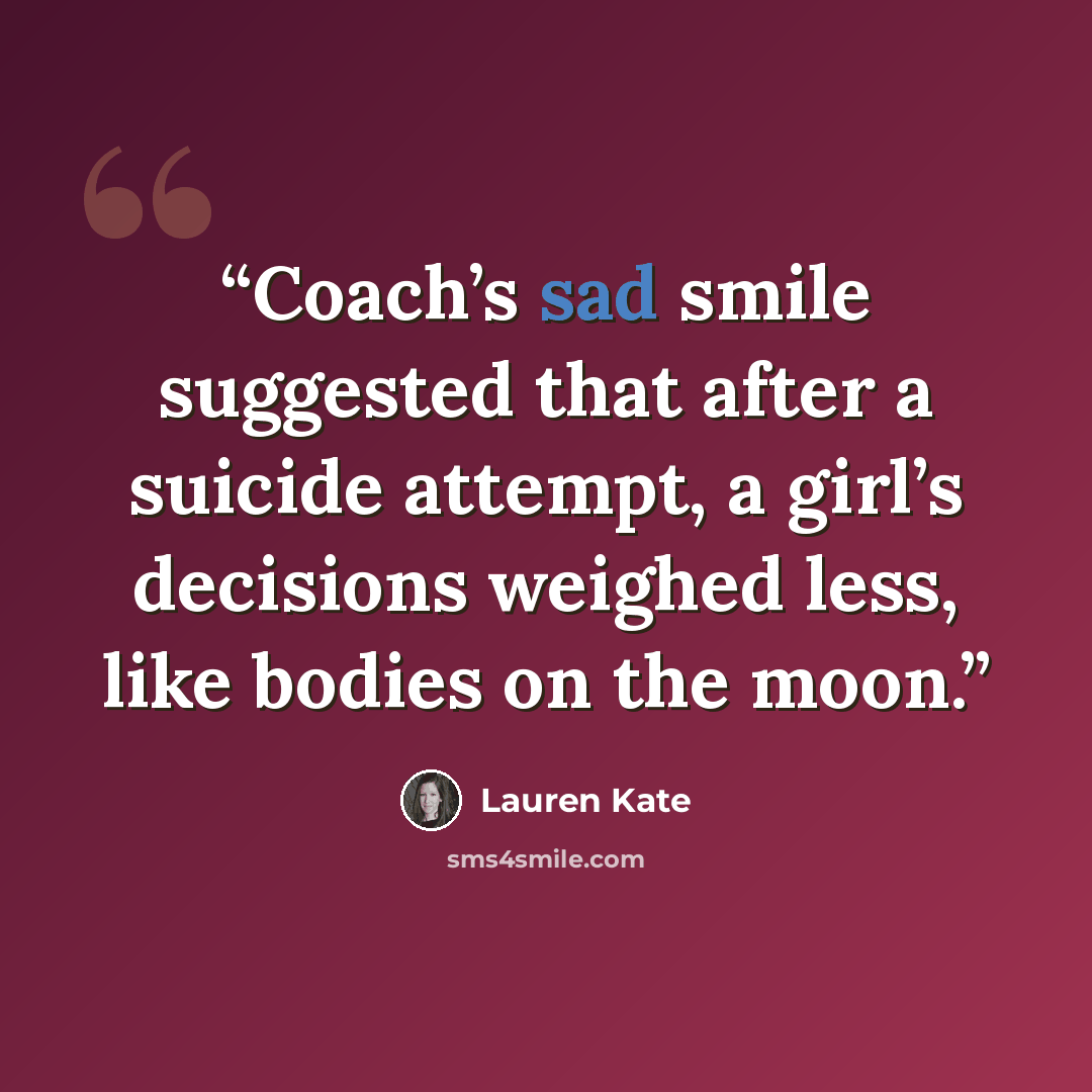 “Coach’s sad smile suggested that after a suicide attempt, a girl’s decisions weighed less, like bodies on the moon.” quote by Lauren Kate