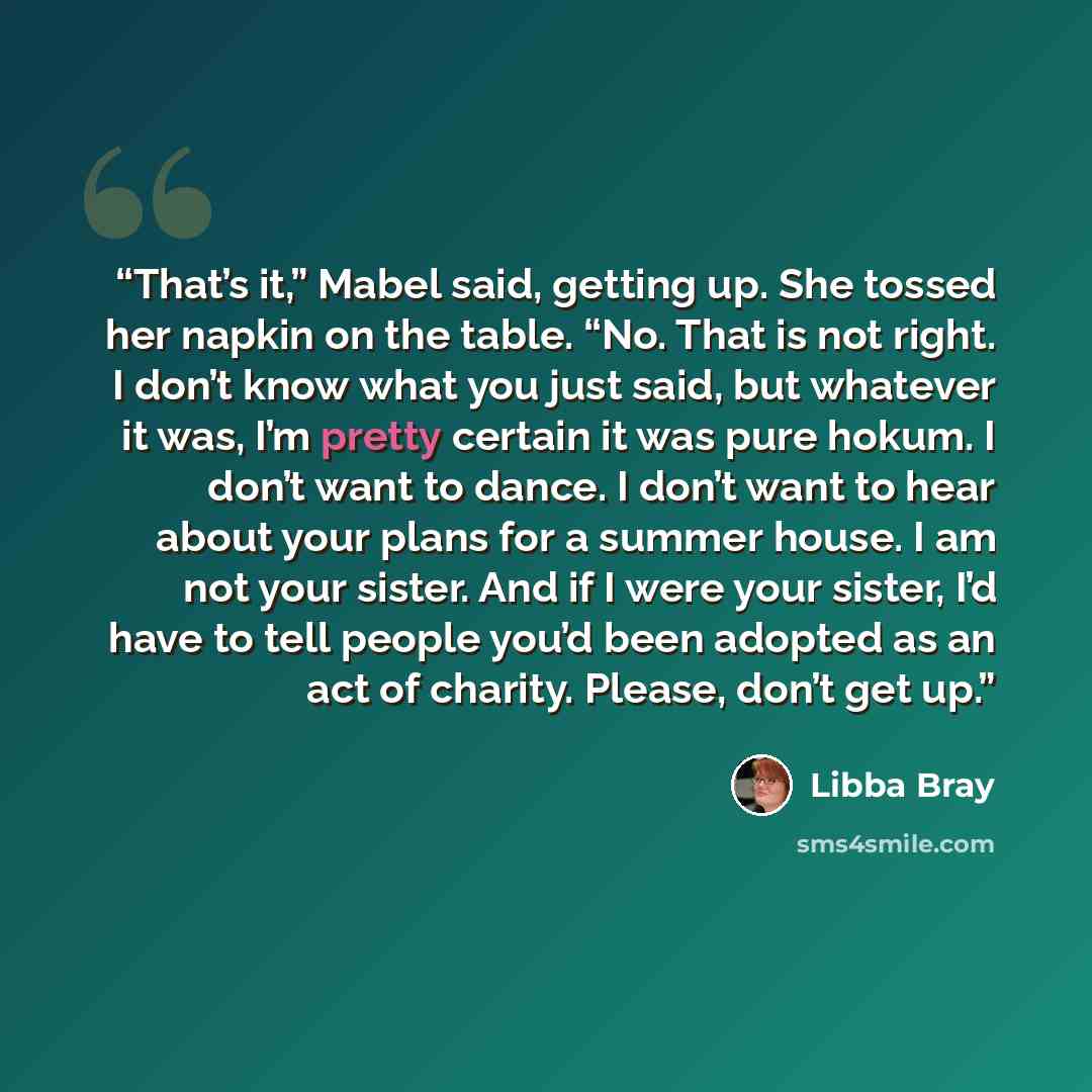 “That’s it,” Mabel said, getting up. She tossed her napkin on the table. “No. That is not right. I don’t know what you just said, but whatever it was, I’m pretty certain it was pure hokum. I don’t want to dance. I don’t want to hear about your plans for a summer house. I am not your sister. And if…” quote by Libba Bray